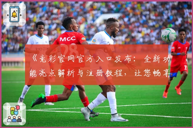 《竞彩官网官方入口发布：全新功能亮点解析与注册教程，让您畅享便捷投注体验》