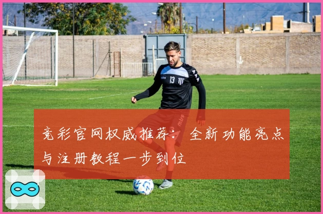 竞彩官网权威推荐：全新功能亮点与注册教程一步到位
