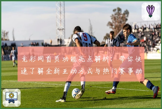 竞彩网首页功能亮点解析：带你快速了解全新互动方式与热门赛事动态