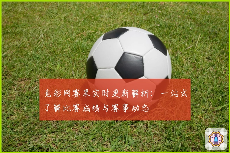 竞彩网赛果实时更新解析：一站式了解比赛成绩与赛事动态