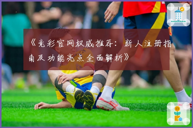 《竞彩官网权威推荐：新人注册指南及功能亮点全面解析》