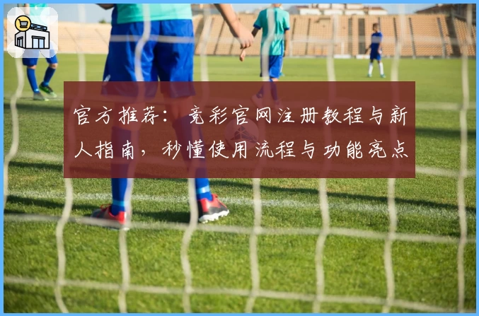 官方推荐：竞彩官网注册教程与新人指南，秒懂使用流程与功能亮点