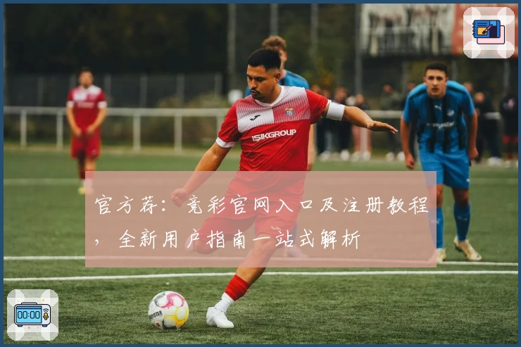 官方荐：竞彩官网入口及注册教程，全新用户指南一站式解析