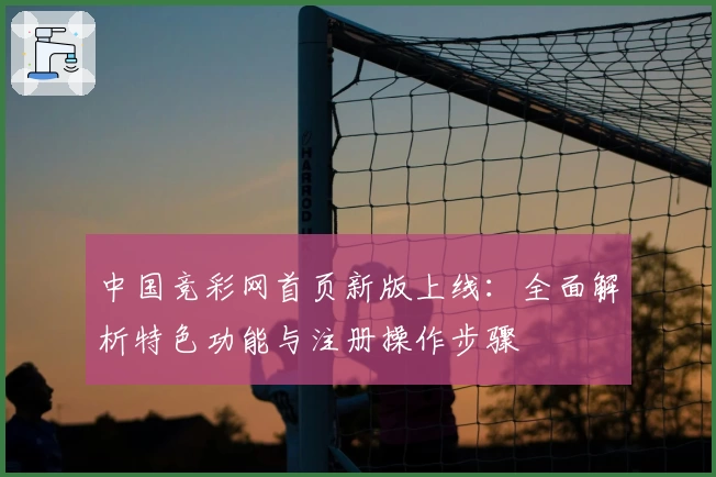 中国竞彩网首页新版上线：全面解析特色功能与注册操作步骤
