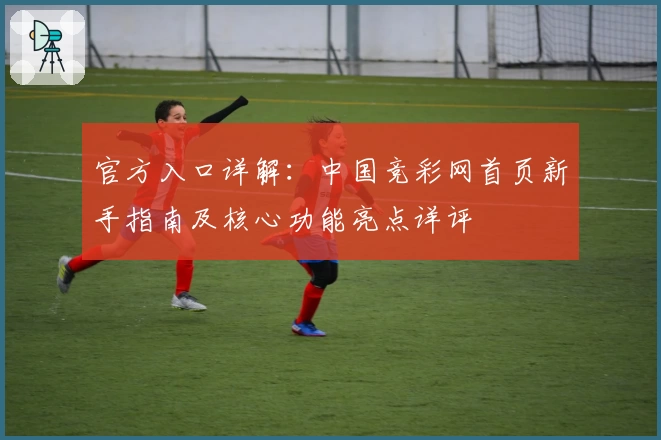 官方入口详解：中国竞彩网首页新手指南及核心功能亮点详评