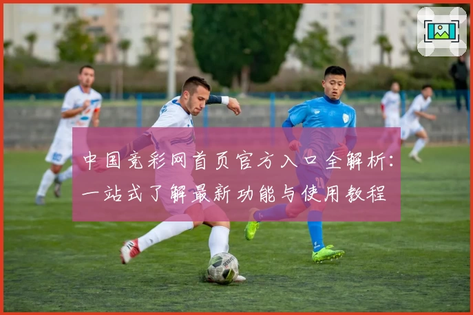 中国竞彩网首页官方入口全解析：一站式了解最新功能与使用教程